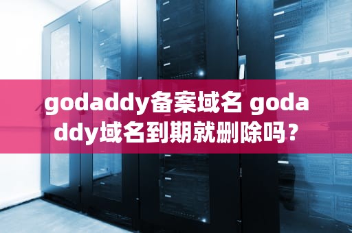 godaddy备案域名 godaddy域名到期就删除吗？