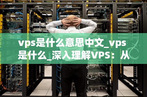 vps是什么意思中文_vps 是什么_深入理解VPS：从定义到应用