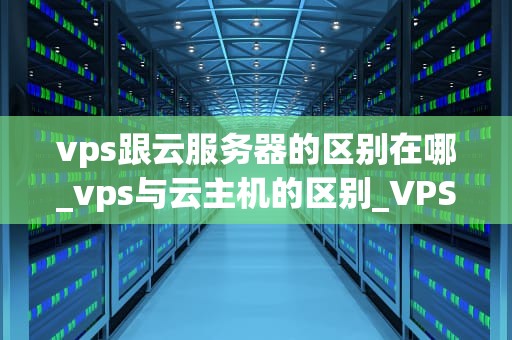 vps跟云服务器的区别在哪_vps与云主机的区别_VPS与云服务器的区别