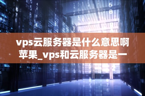 vps云服务器是什么意思啊苹果_vps和云服务器是一样吗_深入理解VPS云服务器及其在苹果中的应用