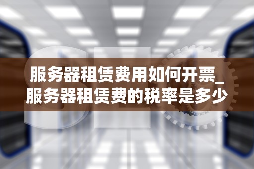 服务器租赁费用如何开票_服务器租赁费的税率是多少_服务器租赁费用如何开票