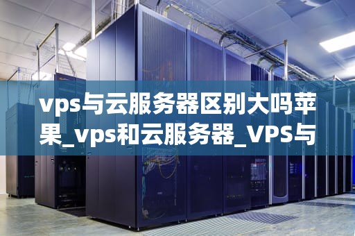 vps与云服务器区别大吗苹果_vps和云服务器_VPS与云服务器的区别