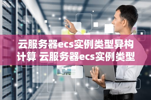 云服务器ecs实例类型异构计算 云服务器ecs实例类型异构计算方法
