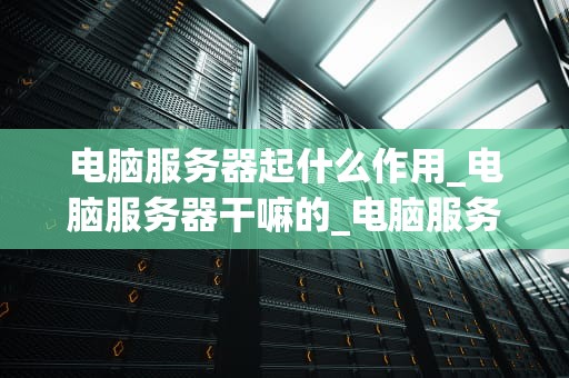 电脑服务器起什么作用_电脑服务器干嘛的_电脑服务器的作用及其重要性