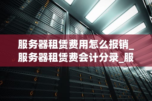 服务器租赁费用怎么报销_服务器租赁费会计分录_服务器租赁费用的报销流程与策略