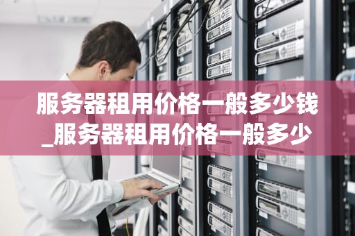 服务器租用价格一般多少钱_服务器租用价格一般多少钱一台_服务器租用价格的影响因素及如何选择合适的服务商
