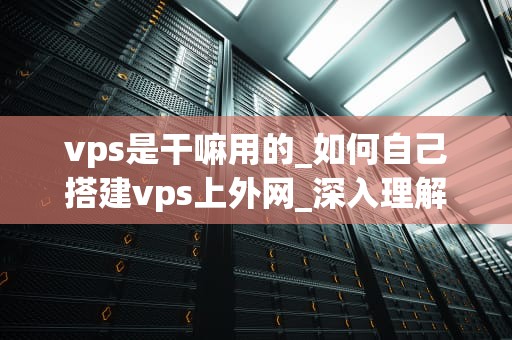 vps是干嘛用的_如何自己搭建vps上外网_深入理解VPS及其应用