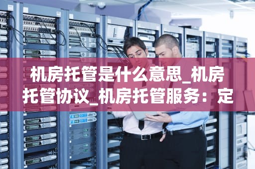 机房托管是什么意思_机房托管协议_机房托管服务：定义、优势与实施