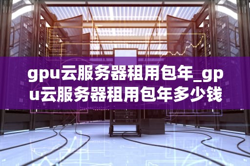 gpu云服务器租用包年_gpu云服务器租用包年多少钱_深入理解GPU云服务器租用包年