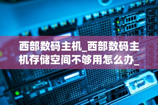 西部数码主机_西部数码主机存储空间不够用怎么办_西部数码主机——引领云计算时代的优质选择