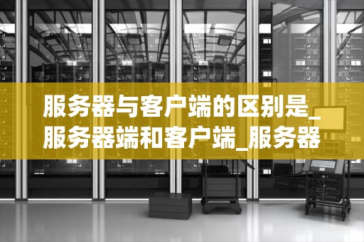 服务器与客户端的区别是_服务器端和客户端_服务器与客户端的区别