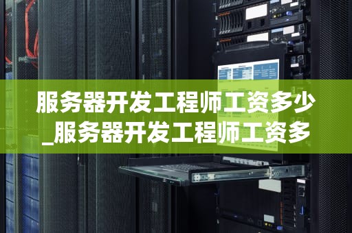 服务器开发工程师工资多少_服务器开发工程师工资多少一个月_服务器开发工程师的工资待遇及影响因素