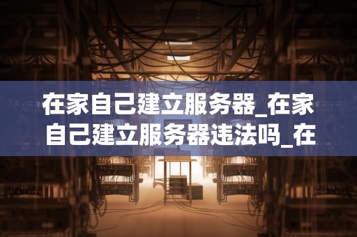 在家自己建立服务器_在家自己建立服务器违法吗_在家自己建立服务器的全面指南