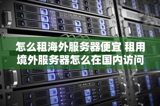 怎么租海外服务器便宜 租用境外服务器怎么在国内访问网站