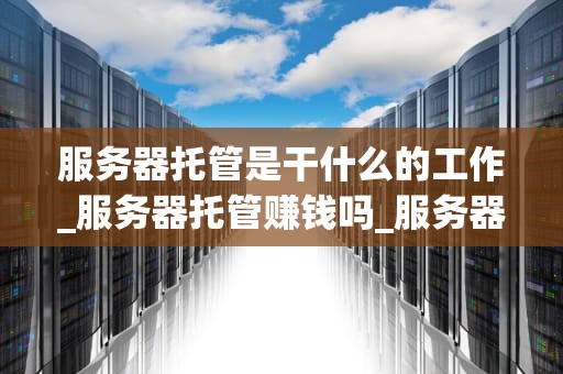 服务器托管是干什么的工作_服务器托管赚钱吗_服务器托管的全面解析