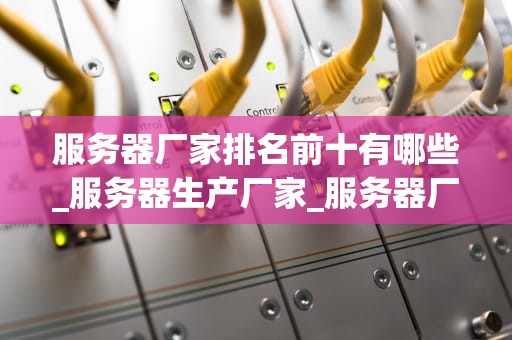 服务器厂家排名前十有哪些_服务器生产厂家_服务器厂家排名前十及其特点分析