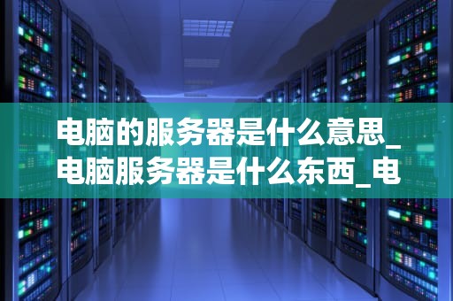 电脑的服务器是什么意思_电脑服务器是什么东西_电脑的服务器：定义、功能和重要性