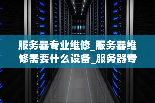 服务器专业维修_服务器维修需要什么设备_服务器专业维修的重要性及实施策略