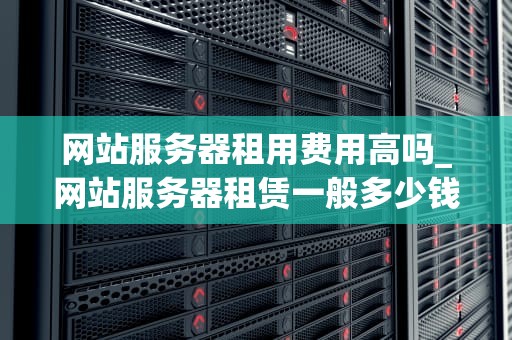网站服务器租用费用高吗_网站服务器租赁一般多少钱_网站服务器租用费用高吗？