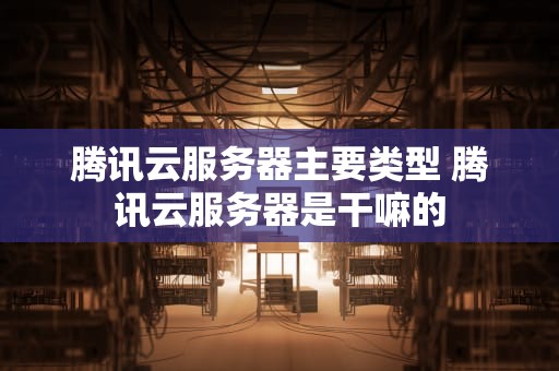 腾讯云服务器主要类型 腾讯云服务器是干嘛的