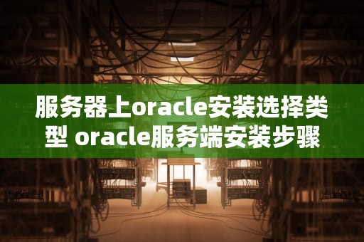 服务器上oracle安装选择类型 oracle服务端安装步骤