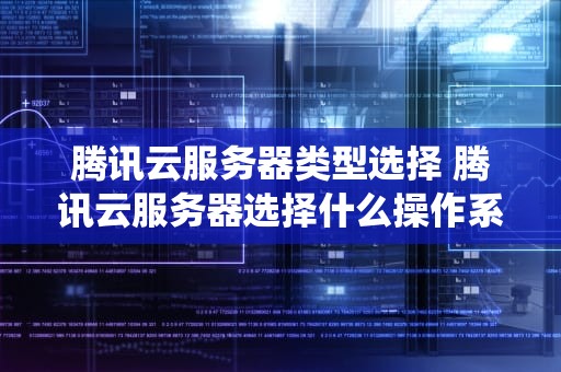 腾讯云服务器类型选择 腾讯云服务器选择什么操作系统