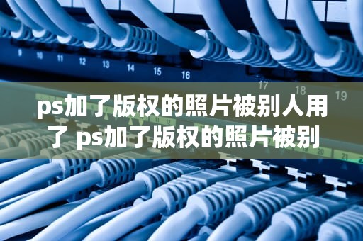 ps加了版权的照片被别人用了 ps加了版权的照片被别人用了怎么办