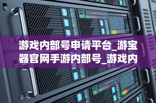 游戏内部号申请平台_游宝器官网手游内部号_游戏内部号申请平台：探索与实践