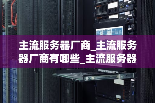 主流服务器厂商_主流服务器厂商有哪些_主流服务器厂商的比较与分析