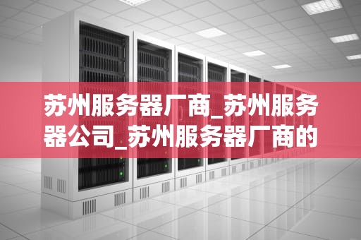 苏州服务器厂商_苏州服务器公司_苏州服务器厂商的崛起与发展