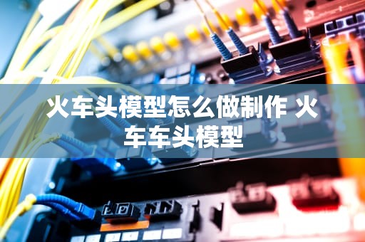 火车头模型怎么做制作 火车车头模型