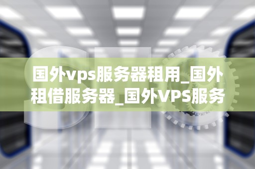 国外vps服务器租用_国外租借服务器_国外VPS服务器租用的全面指南