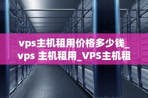 vps主机租用价格多少钱_vps 主机租用_VPS主机租用价格多少钱？