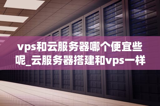 vps和云服务器哪个便宜些呢_云服务器搭建和vps一样吗?_VPS与云服务器：哪个更便宜？