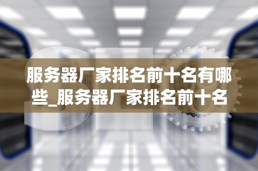 服务器厂家排名前十名有哪些_服务器厂家排名前十名有哪些公司_服务器厂家排名前十名及其特点分析