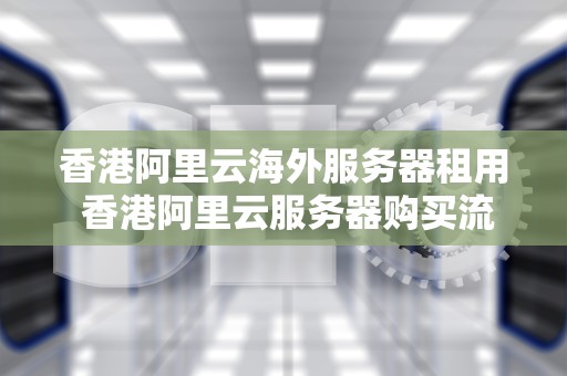 香港阿里云海外服务器租用 香港阿里云服务器购买流程