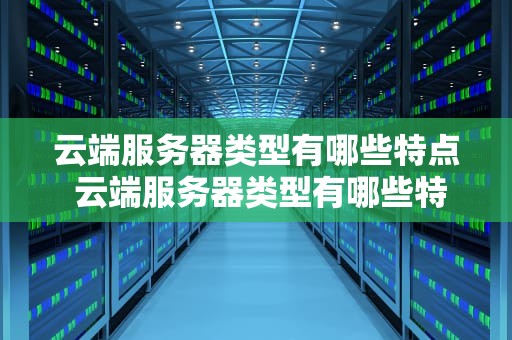 云端服务器类型有哪些特点 云端服务器类型有哪些特点和作用