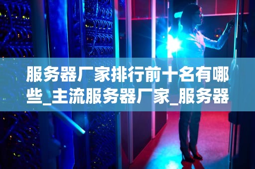 服务器厂家排行前十名有哪些_主流服务器厂家_服务器厂家排行前十名及其特点分析