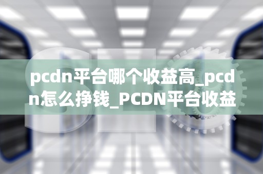 pcdn平台哪个收益高_pcdn怎么挣钱_PCDN平台收益对比分析