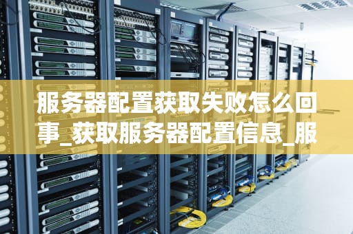 服务器配置获取失败怎么回事_获取服务器配置信息_服务器配置获取失败的原因及解决方案