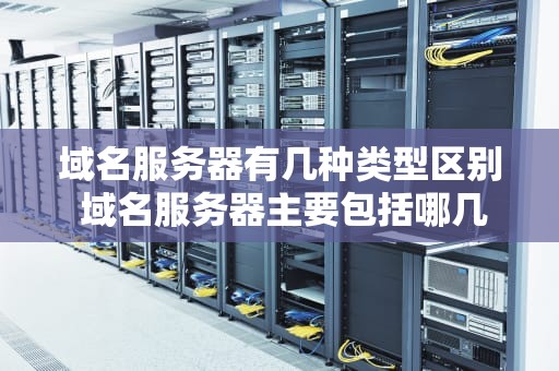 域名服务器有几种类型区别 域名服务器主要包括哪几类