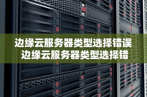 边缘云服务器类型选择错误 边缘云服务器类型选择错误怎么回事