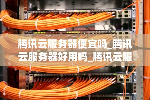 腾讯云服务器便宜吗_腾讯云服务器好用吗_腾讯云服务器的价格优势与性价比分析