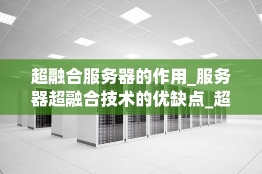 超融合服务器的作用_服务器超融合技术的优缺点_超融合服务器的作用及其在现代IT基础设施中的重要性