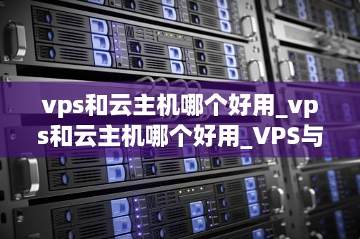 vps和云主机哪个好用_vps和云主机哪个好用_VPS与云主机的优劣比较