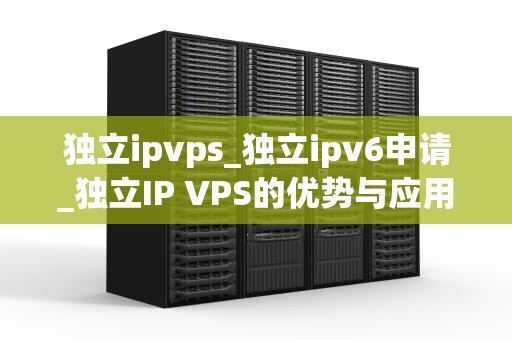 独立ipvps_独立ipv6申请_独立IP VPS的优势与应用