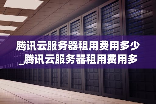 腾讯云服务器租用费用多少_腾讯云服务器租用费用多少钱_腾讯云服务器租用费用详解