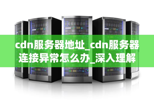 cdn服务器地址_cdn服务器连接异常怎么办_深入理解CDN服务器地址及其在互联网中的重要性