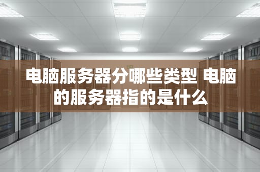 电脑服务器分哪些类型 电脑的服务器指的是什么