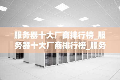 服务器十大厂商排行榜_服务器十大厂商排行榜_服务器十大厂商排行榜及其影响力分析